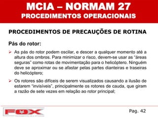 MCIA – NORMAM 27
PROCEDIMENTOS OPERACIONAIS
PROCEDIMENTOS DE PRECAUÇÕES DE ROTINA
Pás do rotor:
 As pás do rotor podem oscilar, e descer a qualquer momento até a
altura dos ombros. Para minimizar o risco, devem-se usar as “áreas
seguras” como rotas de movimentação para o helicóptero. Ninguém
deve se aproximar ou se afastar pelas partes dianteiras e traseiras
do helicóptero;
 Os rotores são difíceis de serem visualizados causando a ilusão de
estarem “invisíveis”, principalmente os rotores de cauda, que giram
a razão de sete vezes em relação ao rotor principal;
Pag. 42
 