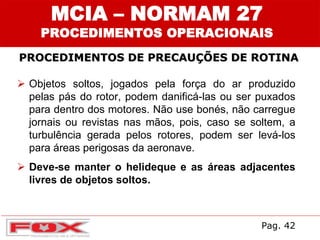 MCIA – NORMAM 27
PROCEDIMENTOS OPERACIONAIS
PROCEDIMENTOS DE PRECAUÇÕES DE ROTINA
 Objetos soltos, jogados pela força do ar produzido
pelas pás do rotor, podem danificá-las ou ser puxados
para dentro dos motores. Não use bonés, não carregue
jornais ou revistas nas mãos, pois, caso se soltem, a
turbulência gerada pelos rotores, podem ser levá-los
para áreas perigosas da aeronave.
 Deve-se manter o helideque e as áreas adjacentes
livres de objetos soltos.
Pag. 42
 