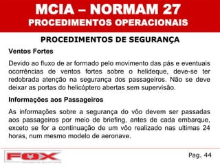 MCIA – NORMAM 27
PROCEDIMENTOS OPERACIONAIS
PROCEDIMENTOS DE SEGURANÇA
Ventos Fortes
Devido ao fluxo de ar formado pelo movimento das pás e eventuais
ocorrências de ventos fortes sobre o helideque, deve-se ter
redobrada atenção na segurança dos passageiros. Não se deve
deixar as portas do helicóptero abertas sem supervisão.
Informações aos Passageiros
As informações sobre a segurança do vôo devem ser passadas
aos passageiros por meio de briefing, antes de cada embarque,
exceto se for a continuação de um vôo realizado nas ultimas 24
horas, num mesmo modelo de aeronave.
Pag. 44
 