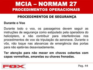 MCIA – NORMAM 27
PROCEDIMENTOS OPERACIONAIS
PROCEDIMENTOS DE SEGURANÇA
Durante o Voo
Durante todo o voo, os passageiros devem seguir as
instruções de segurança como estipulado pela operadora do
helicóptero, e não contribuir para interferências nos
procedimentos de voo da tripulação da aeronave. Durante o
vôo, não toque nas alavancas de emergência das portas
para não ejetá-las desavisadamente.
Ter atenção para não mexer em chaves cobertas com
capas vermelhas, amarelas ou chaves frenadas.
Pag. 44
 