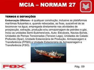 TERMOS E DEFINIÇÕES
Embarcação Offshore - é qualquer construção, inclusive as plataformas
marítimas flutuantes e, quando rebocadas, as fixas, suscetível de se
locomover na água, empregada diretamente nas atividades de
prospecção, extração, produção e/ou armazenagem de petróleo e gás.
Inclui as unidades Semi-Submersíveis, Auto- Eleváveis, Navios-Sonda,
Unidades de Pernas Tensionadas (Tension Legs), Unidades de Calado
Profundo (Spar), Unidade Estacionária de Produção, Armazenagem e
Transferência (FPSO) e Unidade Estacionária de Armazenagem e
Transferência (FSO).
MCIA – NORMAM 27
Pág. 09
 