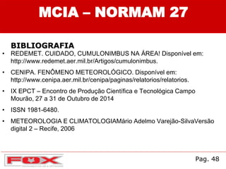 • REDEMET. CUIDADO, CUMULONIMBUS NA ÁREA! Disponível em:
http://www.redemet.aer.mil.br/Artigos/cumulonimbus.
• CENIPA. FENÔMENO METEOROLÓGICO. Disponível em:
http://www.cenipa.aer.mil.br/cenipa/paginas/relatorios/relatorios.
• IX EPCT – Encontro de Produção Científica e Tecnológica Campo
Mourão, 27 a 31 de Outubro de 2014
• ISSN 1981-6480.
• METEOROLOGIA E CLIMATOLOGIAMário Adelmo Varejão-SilvaVersão
digital 2 – Recife, 2006
Pag. 48
MCIA – NORMAM 27
BIBLIOGRAFIA
 