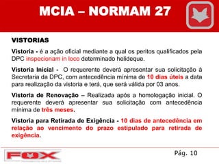MCIA – NORMAM 27
VISTORIAS
Vistoria - é a ação oficial mediante a qual os peritos qualificados pela
DPC inspecionam in loco determinado helideque.
Vistoria Inicial - O requerente deverá apresentar sua solicitação à
Secretaria da DPC, com antecedência mínima de 10 dias úteis a data
para realização da vistoria e terá, que será válida por 03 anos.
Vistoria de Renovação – Realizada após a homologação inicial. O
requerente deverá apresentar sua solicitação com antecedência
mínima de três meses.
Vistoria para Retirada de Exigência - 10 dias de antecedência em
relação ao vencimento do prazo estipulado para retirada de
exigência.
Pág. 10
 
