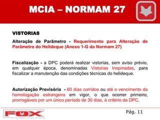 MCIA – NORMAM 27
VISTORIAS
Alteração de Parâmetro - Requerimento para Alteração de
Parâmetro do Helideque (Anexo 1-G da Normam 27)
Fiscalização - a DPC poderá realizar vistorias, sem aviso prévio,
em qualquer época, denominadas Vistorias Inopinadas, para
fiscalizar a manutenção das condições técnicas do helideque.
Autorização Provisória - 60 dias corridos ou até o vencimento da
homologação estrangeira em vigor, o que ocorrer primeiro,
prorrogáveis por um único período de 30 dias, à critério da DPC.
Pág. 11
 