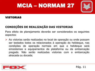 MCIA – NORMAM 27
VISTORIAS
CONDIÇÕES DE REALIZAÇÃO DAS VISTORIAS
Para efeito de planejamento deverão ser considerados os seguintes
aspectos:
 As vistorias serão realizadas no local de operação ou onde possam
ser testados todos os relacionados à operação do helideque, nas
condições de operação normais em que o helideque será
emsistemas e equipamentos da plataforma ou da embarcação
pregado. Não serão realizadas vistorias com a embarcação
atracada ou docada;
Pág. 11
 