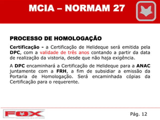 MCIA – NORMAM 27
PROCESSO DE HOMOLOGAÇÃO
Certificação - a Certificação de Helideque será emitida pela
DPC, com a validade de três anos contando a partir da data
de realização da vistoria, desde que não haja exigência.
A DPC encaminhará a Certificação de Helideque para a ANAC
juntamente com a FRH, a fim de subsidiar a emissão da
Portaria de Homologação. Será encaminhada cópias da
Certificação para o requerente.
Pág. 12
 