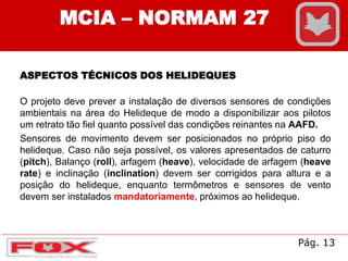 MCIA – NORMAM 27
ASPECTOS TÉCNICOS DOS HELIDEQUES
O projeto deve prever a instalação de diversos sensores de condições
ambientais na área do Helideque de modo a disponibilizar aos pilotos
um retrato tão fiel quanto possível das condições reinantes na AAFD.
Sensores de movimento devem ser posicionados no próprio piso do
helideque. Caso não seja possível, os valores apresentados de caturro
(pitch), Balanço (roll), arfagem (heave), velocidade de arfagem (heave
rate) e inclinação (inclination) devem ser corrigidos para altura e a
posição do helideque, enquanto termômetros e sensores de vento
devem ser instalados mandatoriamente, próximos ao helideque.
Pág. 13
 