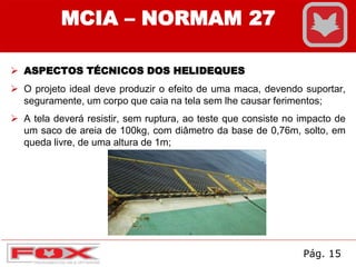 MCIA – NORMAM 27
 ASPECTOS TÉCNICOS DOS HELIDEQUES
 O projeto ideal deve produzir o efeito de uma maca, devendo suportar,
seguramente, um corpo que caia na tela sem lhe causar ferimentos;
 A tela deverá resistir, sem ruptura, ao teste que consiste no impacto de
um saco de areia de 100kg, com diâmetro da base de 0,76m, solto, em
queda livre, de uma altura de 1m;
Pág. 15
 