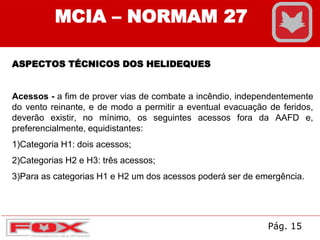 MCIA – NORMAM 27
ASPECTOS TÉCNICOS DOS HELIDEQUES
Acessos - a fim de prover vias de combate a incêndio, independentemente
do vento reinante, e de modo a permitir a eventual evacuação de feridos,
deverão existir, no mínimo, os seguintes acessos fora da AAFD e,
preferencialmente, equidistantes:
1)Categoria H1: dois acessos;
2)Categorias H2 e H3: três acessos;
3)Para as categorias H1 e H2 um dos acessos poderá ser de emergência.
Pág. 15
 