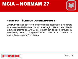 MCIA – NORMAM 27
ASPECTOS TÉCNICOS DOS HELIDEQUES
Observação: Nos casos em que corrimãos associados aos pontos
de acessos do helideque excedam a elevação máxima permitida de
0,25m no entorno da AAFD, eles devem ser do tipo dobráveis ou
removíveis, sendo obrigatoriamente rebaixados durante a
realização das operações aéreas.
Pág. 16
 