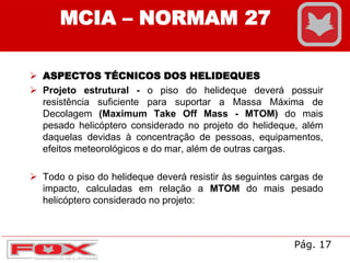  ASPECTOS TÉCNICOS DOS HELIDEQUES
 Projeto estrutural - o piso do helideque deverá possuir
resistência suficiente para suportar a Massa Máxima de
Decolagem (Maximum Take Off Mass - MTOM) do mais
pesado helicóptero considerado no projeto do helideque, além
daquelas devidas à concentração de pessoas, equipamentos,
efeitos meteorológicos e do mar, além de outras cargas.
 Todo o piso do helideque deverá resistir às seguintes cargas de
impacto, calculadas em relação a MTOM do mais pesado
helicóptero considerado no projeto:
MCIA – NORMAM 27
Pág. 17
 