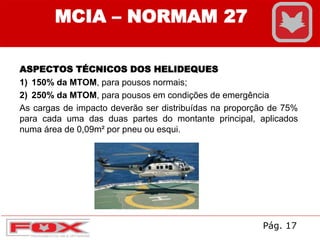 ASPECTOS TÉCNICOS DOS HELIDEQUES
1) 150% da MTOM, para pousos normais;
2) 250% da MTOM, para pousos em condições de emergência
As cargas de impacto deverão ser distribuídas na proporção de 75%
para cada uma das duas partes do montante principal, aplicados
numa área de 0,09m² por pneu ou esqui.
MCIA – NORMAM 27
Pág. 17
 