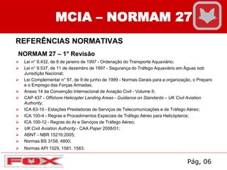 MCIA – NORMAM 27
REFERÊNCIAS NORMATIVAS
NORMAM 27 – 1° Revisão
 Lei n° 9.432, de 8 de janeiro de 1997 - Ordenação do Transporte Aquaviário;
 Lei n° 9.537, de 11 de dezembro de 1997 - Segurança do Tráfego Aquaviário em Águas sob
Jurisdição Nacional;
 Lei Complementar n° 97, de 9 de junho de 1999 - Normas Gerais para a organização, o Preparo
e o Emprego das Forças Armadas;
 Anexo 14 da Convenção Internacional de Aviação Civil - Volume II;
 CAP 437 - Offshore Helicopter Landing Areas - Guidance on Standards – UK Civil Aviation
Authority;
 ICA 63-10 - Estações Prestadoras de Serviços de Telecomunicações e de Tráfego Aéreo;
 ICA 100-4 - Regras e Procedimentos Especiais de Tráfego Aéreo para Helicópteros;
 ICA 100-12 - Regras do Ar e Serviços de Tráfego Aéreo;
 UK Civil Aviation Authority - CAA Paper 2008/01;
 ABNT - NBR 15216:2005;
 Normas BS 3158, 4800;
 Normas API 1529, 1581, 1583.
Pág, 06
 