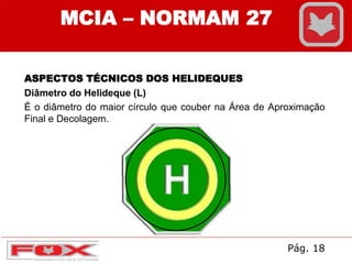 ASPECTOS TÉCNICOS DOS HELIDEQUES
Diâmetro do Helideque (L)
É o diâmetro do maior círculo que couber na Área de Aproximação
Final e Decolagem.
MCIA – NORMAM 27
Pág. 18
 