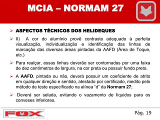MCIA – NORMAM 27
 ASPECTOS TÉCNICOS DOS HELIDEQUES
 II) A cor do alumínio provê contraste adequado à perfeita
visualização, individualização e identificação das linhas de
marcação das diversas áreas pintadas da AAFD (Área de Toque,
etc.)
 Para realçar, essas linhas deverão ser contornadas por uma faixa
de dez centímetros de largura, na cor preta ou possuir fundo preto.
 A AAFD, pintada ou não, deverá possuir um coeficiente de atrito
em qualquer direção e sentido, atestado por certificado, medito pelo
método de teste especificado na alínea “d” da Normam 27;
 Deverá ser selada, evitando o vazamento de líquidos para os
conveses inferiores.
Pág. 19
 