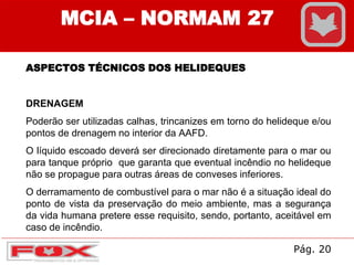 MCIA – NORMAM 27
ASPECTOS TÉCNICOS DOS HELIDEQUES
DRENAGEM
Poderão ser utilizadas calhas, trincanizes em torno do helideque e/ou
pontos de drenagem no interior da AAFD.
O líquido escoado deverá ser direcionado diretamente para o mar ou
para tanque próprio que garanta que eventual incêndio no helideque
não se propague para outras áreas de conveses inferiores.
O derramamento de combustível para o mar não é a situação ideal do
ponto de vista da preservação do meio ambiente, mas a segurança
da vida humana pretere esse requisito, sendo, portanto, aceitável em
caso de incêndio.
Pág. 20
 