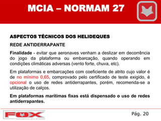 MCIA – NORMAM 27
ASPECTOS TÉCNICOS DOS HELIDEQUES
REDE ANTIDERRAPANTE
Finalidade - evitar que aeronaves venham a deslizar em decorrência
do jogo da plataforma ou embarcação, quando operando em
condições climáticas adversas (vento forte, chuva, etc).
Em plataformas e embarcações com coeficiente de atrito cujo valor é
de no mínimo 0,65, comprovado pelo certificado de teste exigido, é
opcional o uso de redes antiderrapantes, porém, recomenda-se a
utilização de calços.
Em plataformas marítimas fixas está dispensado o uso de redes
antiderrapantes.
Pág. 20
 