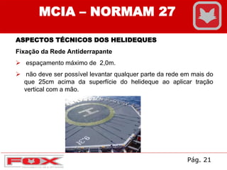 MCIA – NORMAM 27
ASPECTOS TÉCNICOS DOS HELIDEQUES
Fixação da Rede Antiderrapante
 espaçamento máximo de 2,0m.
 não deve ser possível levantar qualquer parte da rede em mais do
que 25cm acima da superfície do helideque ao aplicar tração
vertical com a mão.
Pág. 21
 