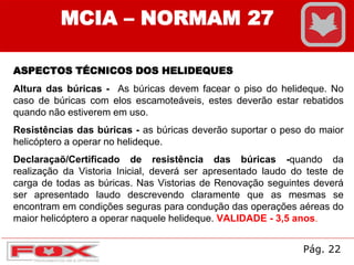 MCIA – NORMAM 27
ASPECTOS TÉCNICOS DOS HELIDEQUES
Altura das búricas - As búricas devem facear o piso do helideque. No
caso de búricas com elos escamoteáveis, estes deverão estar rebatidos
quando não estiverem em uso.
Resistências das búricas - as búricas deverão suportar o peso do maior
helicóptero a operar no helideque.
Declaraçaõ/Certificado de resistência das búricas -quando da
realização da Vistoria Inicial, deverá ser apresentado laudo do teste de
carga de todas as búricas. Nas Vistorias de Renovação seguintes deverá
ser apresentado laudo descrevendo claramente que as mesmas se
encontram em condições seguras para condução das operações aéreas do
maior helicóptero a operar naquele helideque. VALIDADE - 3,5 anos.
Pág. 22
 