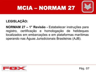 MCIA – NORMAM 27
LEGISLAÇÃO:
NORMAM 27 – 1° Revisão - Estabelecer instruções para
registro, certificação e homologação de helideques
localizados em embarcações e em plataformas marítimas
operando nas Águas Jurisdicionais Brasileiras (AJB).
Pág. 07
 