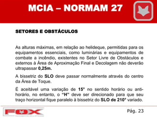 MCIA – NORMAM 27
SETORES E OBSTÁCULOS
As alturas máximas, em relação ao helideque, permitidas para os
equipamentos essenciais, como luminárias e equipamentos de
combate a incêndio, existentes no Setor Livre de Obstáculos e
externos à Área de Aproximação Final e Decolagem não deverão
ultrapassar 0,25m.
A bissetriz do SLO deve passar normalmente através do centro
da Área de Toque.
É aceitável uma variação de 15° no sentido horário ou anti-
horário, no entanto, o “H” deve ser direcionado para que seu
traço horizontal fique paralelo à bissetriz do SLO de 210° variado.
Pág. 23
 