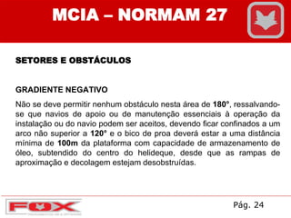 MCIA – NORMAM 27
SETORES E OBSTÁCULOS
GRADIENTE NEGATIVO
Não se deve permitir nenhum obstáculo nesta área de 180°, ressalvando-
se que navios de apoio ou de manutenção essenciais à operação da
instalação ou do navio podem ser aceitos, devendo ficar confinados a um
arco não superior a 120° e o bico de proa deverá estar a uma distância
mínima de 100m da plataforma com capacidade de armazenamento de
óleo, subtendido do centro do helideque, desde que as rampas de
aproximação e decolagem estejam desobstruídas.
Pág. 24
 