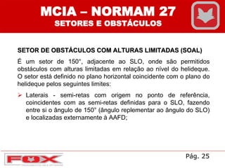 MCIA – NORMAM 27
SETORES E OBSTÁCULOS
SETOR DE OBSTÁCULOS COM ALTURAS LIMITADAS (SOAL)
É um setor de 150°, adjacente ao SLO, onde são permitidos
obstáculos com alturas limitadas em relação ao nível do helideque.
O setor está definido no plano horizontal coincidente com o plano do
helideque pelos seguintes limites:
 Laterais - semi-retas com origem no ponto de referência,
coincidentes com as semi-retas definidas para o SLO, fazendo
entre si o ângulo de 150° (ângulo replementar ao ângulo do SLO)
e localizadas externamente à AAFD;
Pág. 25
 