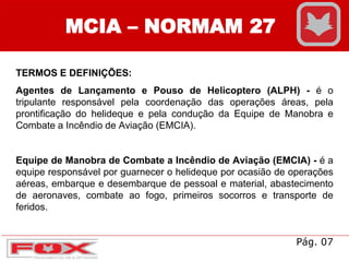 MCIA – NORMAM 27
TERMOS E DEFINIÇÕES:
Agentes de Lançamento e Pouso de Helicoptero (ALPH) - é o
tripulante responsável pela coordenação das operações áreas, pela
prontificação do helideque e pela condução da Equipe de Manobra e
Combate a Incêndio de Aviação (EMCIA).
Equipe de Manobra de Combate a Incêndio de Aviação (EMCIA) - é a
equipe responsável por guarnecer o helideque por ocasião de operações
aéreas, embarque e desembarque de pessoal e material, abastecimento
de aeronaves, combate ao fogo, primeiros socorros e transporte de
feridos.
Pág. 07
 