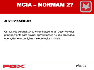 AUXÍLIOS VISUAIS
Os auxílios de sinalização e iluminação foram desenvolvidos
principalmente para auxiliar aproximações de não precisão e
operações em condições meteorológicas visuais.
MCIA – NORMAM 27
Pág. 26
 