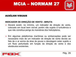 AUXÍLIOS VISUAIS
INDICADOR DE DIREÇÃO DE VENTO - BIRUTA
 Deverá existir, no mínimo, um indicador de direção de vento,
colocado em local bem visível, porém não sujeito à turbulência e
que não constitua perigo às manobras dos helicópteros.
 Em algumas plataformas marítimas ou embarcações pode ser
necessário mais de um indicador de direção de vento devido ao
fato de o ar acima da área de pouso e decolagem estar sujeito a
um fluxo perturbado em função da direção do vento e dos
obstáculos existentes.
MCIA – NORMAM 27
Pág. 26
 
