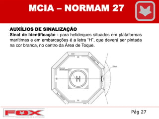 AUXÍLIOS DE SINALIZAÇÃO
Sinal de Identificação - para helideques situados em plataformas
marítimas e em embarcações é a letra “H”, que deverá ser pintada
na cor branca, no centro da Área de Toque.
MCIA – NORMAM 27
Pág 27
 