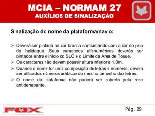 Sinalização do nome da plataforma/navio:
 Deverá ser pintada na cor branca contrastando com a cor do piso
do helideque. Seus caracteres alfanuméricos deverão ser
pintados entre o início do SLO e o Limite da Área de Toque.
 Os caracteres não devem possuir altura inferior a 1,0m.
 Quando o nome for uma composição de letras e números, devem
ser utilizados números arábicos do mesmo tamanho das letras.
 O nome da plataforma não poderá ser coberto pela rede
antiderrapante.
MCIA – NORMAM 27
AUXÍLIOS DE SINALIZAÇÃO
Pág. 29
 