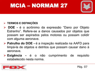  TERMOS E DEFINIÇÕES
 DOE - é o acrônimo da expressão “Dano por Objeto
Estranho”. Refere-se a danos causados por objetos que
possam ser aspirados pelos motores ou possam colidir
com alguma aeronave.
 Patrulha do DOE - é a inspeção realizada na AAFD para
limpá-la de objetos e detritos que possam causar dano à
aeronave.
 Exigência - é o não cumprimento de requisito
estabelecido nesta norma.
MCIA – NORMAM 27
Pág. 07
 