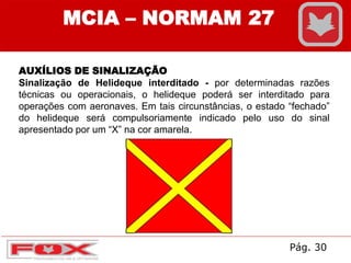 AUXÍLIOS DE SINALIZAÇÃO
Sinalização de Helideque interditado - por determinadas razões
técnicas ou operacionais, o helideque poderá ser interditado para
operações com aeronaves. Em tais circunstâncias, o estado “fechado”
do helideque será compulsoriamente indicado pelo uso do sinal
apresentado por um “X” na cor amarela.
MCIA – NORMAM 27
Pág. 30
 