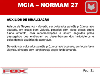 AUXÍLIOS DE SINALIZAÇÃO
Avisos de Segurança - deverão ser colocados painéis próximos aos
acessos, em locais bem visíveis, pintados com letras pretas sobre
fundo amarelo, com recomendações a serem seguidas pelos
passageiros que embarcam ou desembarcam dos helicópteros e
pelos demais usuários da aeronave.
Deverão ser colocados painéis próximos aos acessos, em locais bem
visíveis, pintados com letras pretas sobre fundo amarelo.
MCIA – NORMAM 27
Pág. 31
 