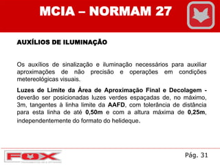 MCIA – NORMAM 27
AUXÍLIOS DE ILUMINAÇÃO
Os auxílios de sinalização e iluminação necessários para auxiliar
aproximações de não precisão e operações em condições
metereológicas visuais.
Luzes de Limite da Área de Aproximação Final e Decolagem -
deverão ser posicionadas luzes verdes espaçadas de, no máximo,
3m, tangentes à linha limite da AAFD, com tolerância de distância
para esta linha de até 0,50m e com a altura máxima de 0,25m,
independentemente do formato do helideque.
Pág. 31
 