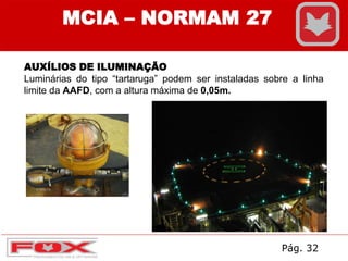 MCIA – NORMAM 27
AUXÍLIOS DE ILUMINAÇÃO
Luminárias do tipo “tartaruga” podem ser instaladas sobre a linha
limite da AAFD, com a altura máxima de 0,05m.
Pág. 32
 