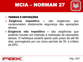  TERMOS E DEFINIÇÕES
 Exigência Impeditiva – são exigências que
comprometem diretamente segurança das operações
aéreas.
 Exigência não Impeditiva – são exigências que
poderão resultar em restrição à realização de operações
aéreas. O helideque poderá operar pelo prazo de até 60
dias, prorrogáveis por um único período de 30, à critério
da DPC.
MCIA – NORMAM 27
Pág. 007
 