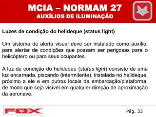 Luzes de condição do helideque (status light)
Um sistema de alerta visual deve ser instalado como auxílio,
para alertar de condições que possam ser perigosas para o
helicóptero ou para seus ocupantes.
A luz de condição do helideque (status light) consiste de uma
luz encarnada, piscando (intermitente), instalada no helideque,
próximo a ele e em outros locais da embarcação/plataforma,
de modo que seja visível em qualquer direção de aproximação
da aeronave.
MCIA – NORMAM 27
AUXÍLIOS DE ILUMINAÇÃO
Pág. 33
 
