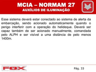 Esse sistema deverá estar conectado ao sistema de alerta da
embarcação, sendo acionado automaticamente quando o
perigo interferir com a operação do helideque. Deverá ser
capaz também de ser acionado manualmente, comandada
pelo ALPH e ser visível a uma distância de pelo menos
1400m.
MCIA – NORMAM 27
AUXÍLIOS DE ILUMINAÇÃO
Pág. 33
 