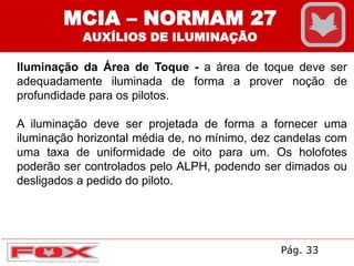 Iluminação da Área de Toque - a área de toque deve ser
adequadamente iluminada de forma a prover noção de
profundidade para os pilotos.
A iluminação deve ser projetada de forma a fornecer uma
iluminação horizontal média de, no mínimo, dez candelas com
uma taxa de uniformidade de oito para um. Os holofotes
poderão ser controlados pelo ALPH, podendo ser dimados ou
desligados a pedido do piloto.
MCIA – NORMAM 27
AUXÍLIOS DE ILUMINAÇÃO
Pág. 33
 