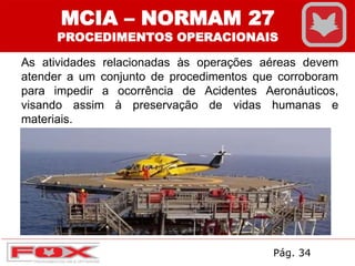 As atividades relacionadas às operações aéreas devem
atender a um conjunto de procedimentos que corroboram
para impedir a ocorrência de Acidentes Aeronáuticos,
visando assim à preservação de vidas humanas e
materiais.
MCIA – NORMAM 27
PROCEDIMENTOS OPERACIONAIS
Pág. 34
 