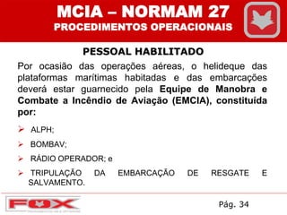 MCIA – NORMAM 27
PROCEDIMENTOS OPERACIONAIS
PESSOAL HABILITADO
Por ocasião das operações aéreas, o helideque das
plataformas marítimas habitadas e das embarcações
deverá estar guarnecido pela Equipe de Manobra e
Combate a Incêndio de Aviação (EMCIA), constituída
por:
 ALPH;
 BOMBAV;
 RÁDIO OPERADOR; e
 TRIPULAÇÃO DA EMBARCAÇÃO DE RESGATE E
SALVAMENTO.
Pág. 34
 