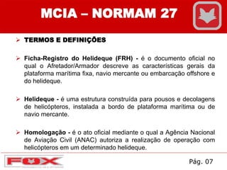  TERMOS E DEFINIÇÕES
 Ficha-Registro do Helideque (FRH) - é o documento oficial no
qual o Afretador/Armador descreve as características gerais da
plataforma marítima fixa, navio mercante ou embarcação offshore e
do helideque.
 Helideque - é uma estrutura construída para pousos e decolagens
de helicópteros, instalada a bordo de plataforma marítima ou de
navio mercante.
 Homologação - é o ato oficial mediante o qual a Agência Nacional
de Aviação Civil (ANAC) autoriza a realização de operação com
helicópteros em um determinado helideque.
MCIA – NORMAM 27
Pág. 07
 