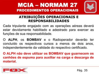ATRIBUIÇÕES OPERACIONAIS E
RESPONSABILIDADES
Cada tripulante engajado com as operações aéreas deverá
estar devidamente habilitado e adestrado para exercer as
funções de sua responsabilidade.
O ALPH, os BOMBAV e o Radioperador deverão ter
concluído os respectivos cursos a menos de dois anos,
independentemente da validade do respectivo certificado.
O ALPH não deve utilizar os BOMBAV que guarnecem os
canhões de espuma para auxiliar na carga e descarga de
material.
MCIA – NORMAM 27
PROCEDIMENTOS OPERACIONAIS
Pág. 35
 