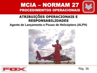 ATRIBUIÇÕES OPERACIONAIS E
RESPONSABILIDADES
MCIA – NORMAM 27
PROCEDIMENTOS OPERACIONAIS
Agente de Lançamento e Pouso de Helicóptero (ALPH)
Pág. 36
 