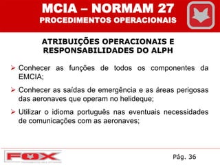  Conhecer as funções de todos os componentes da
EMCIA;
 Conhecer as saídas de emergência e as áreas perigosas
das aeronaves que operam no helideque;
 Utilizar o idioma português nas eventuais necessidades
de comunicações com as aeronaves;
ATRIBUIÇÕES OPERACIONAIS E
RESPONSABILIDADES DO ALPH
MCIA – NORMAM 27
PROCEDIMENTOS OPERACIONAIS
Pág. 36
 
