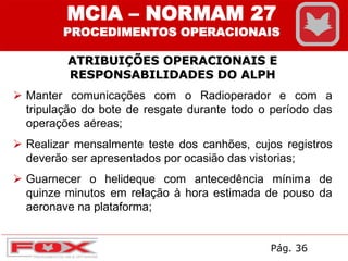 Manter comunicações com o Radioperador e com a
tripulação do bote de resgate durante todo o período das
operações aéreas;
 Realizar mensalmente teste dos canhões, cujos registros
deverão ser apresentados por ocasião das vistorias;
 Guarnecer o helideque com antecedência mínima de
quinze minutos em relação à hora estimada de pouso da
aeronave na plataforma;
ATRIBUIÇÕES OPERACIONAIS E
RESPONSABILIDADES DO ALPH
MCIA – NORMAM 27
PROCEDIMENTOS OPERACIONAIS
Pág. 36
 
