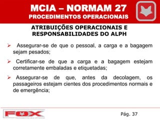 ATRIBUIÇÕES OPERACIONAIS E
RESPONSABILIDADES DO ALPH
MCIA – NORMAM 27
PROCEDIMENTOS OPERACIONAIS
 Assegurar-se de que o pessoal, a carga e a bagagem
sejam pesados;
 Certificar-se de que a carga e a bagagem estejam
corretamente embaladas e etiquetadas;
 Assegurar-se de que, antes da decolagem, os
passageiros estejam cientes dos procedimentos normais e
de emergência;
Pág. 37
 