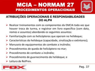 MCIA – NORMAM 27
PROCEDIMENTOS OPERACIONAIS
ATRIBUIÇÕES OPERACIONAIS E RESPONSABILIDADES
DO ALPH
 Realizar treinamentos com os componentes da EMCIA toda vez que
houver troca de turma, e registrar em livro específico (com data,
nomes e assuntos) abordando os seguintes assuntos:
 Familiarização com os helicópteros que operam no helideque;
 Características do helideque (capacidade, sinalização e extintores);
 Manuseio de equipamentos de combate a incêndio;
 Procedimentos de queda de helicóptero no mar;
 Procedimento de combate a incêndio;
 Procedimento de guarnecimento do helideque; e
 Leitura de RelPrev.
Pag. 37
 